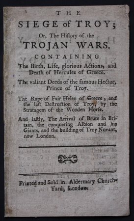 THE SIEGE OF TROY; Or, The History of the Trojan Wars. Containing The Birth, Life, glorious Actions, and Death of Hercules of Greece. The Valiant Deeds of the famous Hector, Prince of Troy. The Rape of Fair Helen of Greece; and the last Destruction of Troy, by the Stratagem of the Wooden Horse. And lastly, The Arrival of Brute in Britain, the conquering Albion and his Giants, and the building of Troy Novant, now London.