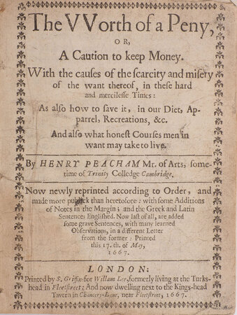 The vvorth of a peny, or, A caution to keep money. With the causes of the scarcity and misery of the want thereof, in these hard and mercilesse times: as also how to save it, in our diet, apparrel, recreations, &c. And also what honest courses men in want may take to live. By Henry Peacham Mr. of Arts, sometime of Trinity Colledge Cambridge. Now newly reprinted according to order, and made more publick than heretofore: with some additions of notes in the margin; and the Greek and Latin sentences Englished. Now last of all, are added some grave sentences, with many learned observations, in a different letter from the former: printed this 17.th. of May, 1667. by PEACHAM, Henry.