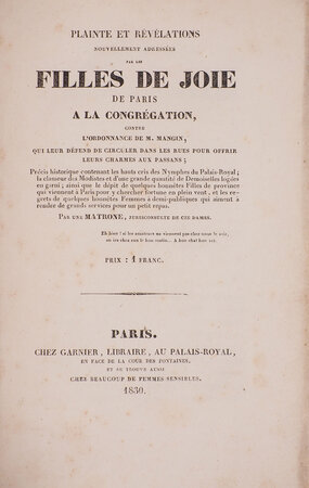 Plainte et révélations nouvellement adressées par les filles de joie de Paris à̀ la congrégation, contre l’ordonnance de M. Mangin, qui leur défend de circuler dans les rues pour offrir leurs charmes aux passans; précis historique contenant les hauts cris des nymphes du Palais-Royal, la clameur des modistes et d’une grande quantité de Demoiselles logées en garni; ainsi que le débit de quelques honnêtes Filles de province qui viennent à Paris pour y chercher fortune en plein vent, et les regrets de quelques honnêtes Femmes à demi-publiques qui aiment à rendre de grands services pour un petit repas. Par une Matrone, jurisconsulte de ces dames. by (PROSTITUTION).