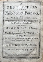 A Description of New Philosophical Furnaces, or A new Art of Distilling, divided into five parts. Whereunto is added a Description of the Tincture of Gold, Or the true Aurum Potabile; Also The First part of the Mineral Work. Set forth and published for the sakes of them that are studious of the Truth.... Set forth in English by J[ohn] F[rench]. D.M. by GLAUBER, Johann Rudolph (1604-70) aka John Rudolph Glauber